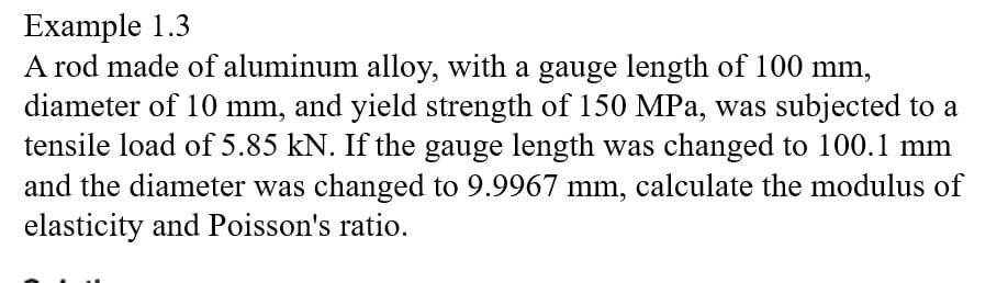 Example 1.3
A rod made of aluminum alloy, with a gauge length of 100 mm,
diameter of 10 mm, and yield strength of 150 MPa, was subjected to a
tensile load of 5.85 kN. If the gauge length was changed to 100.1 mm
and the diameter was changed to 9.9967 mm, calculate the modulus of
elasticity and Poisson's ratio.
