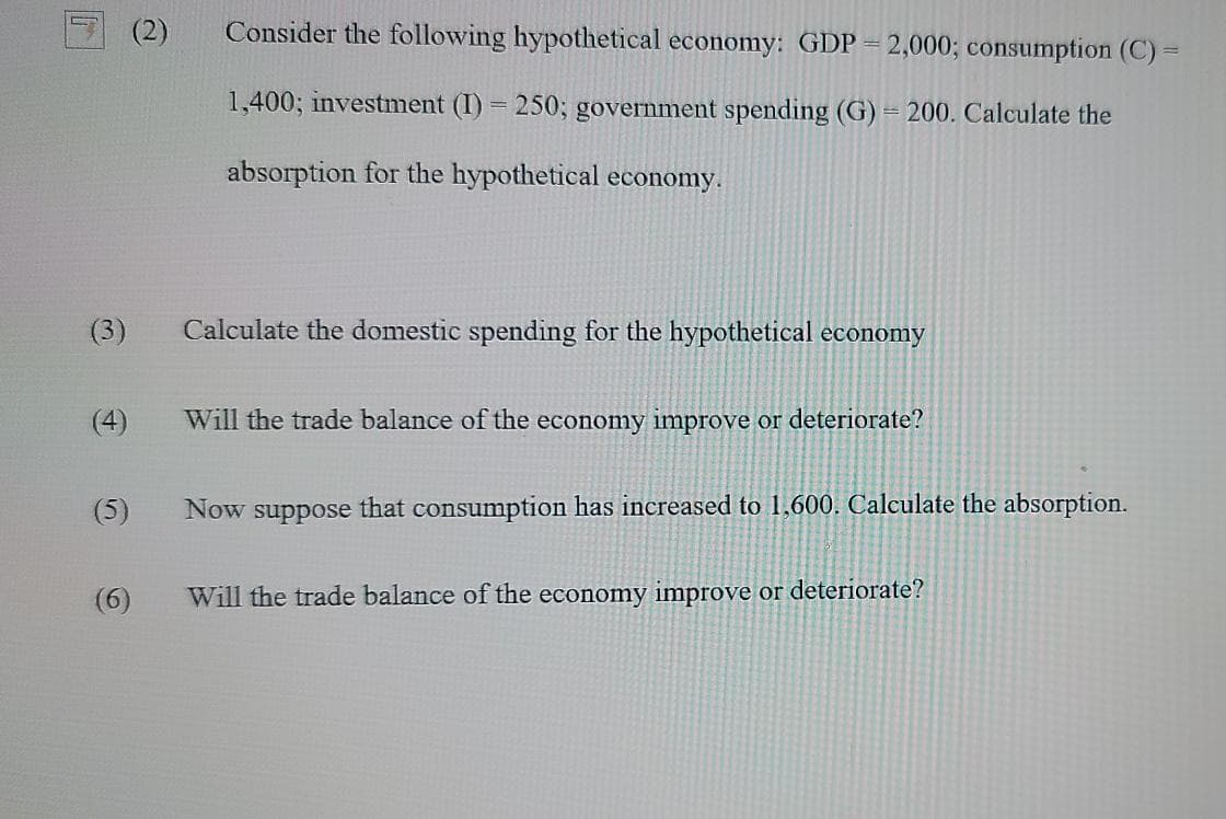 (2)
Consider the following hypothetical economy: GDP = 2,000; consumption (C) =
1,400; investment (I) = 250; government spending (G) = 200. Calculate the
absorption for the hypothetical economy.
(3)
Calculate the domestic spending for the hypothetical economy
(4)
Will the trade balance of the economy improve or deteriorate?
(5)
Now suppose that consumption has increased to 1,600. Calculate the absorption.
(6)
Will the trade balance of the economy improve or deteriorate?
