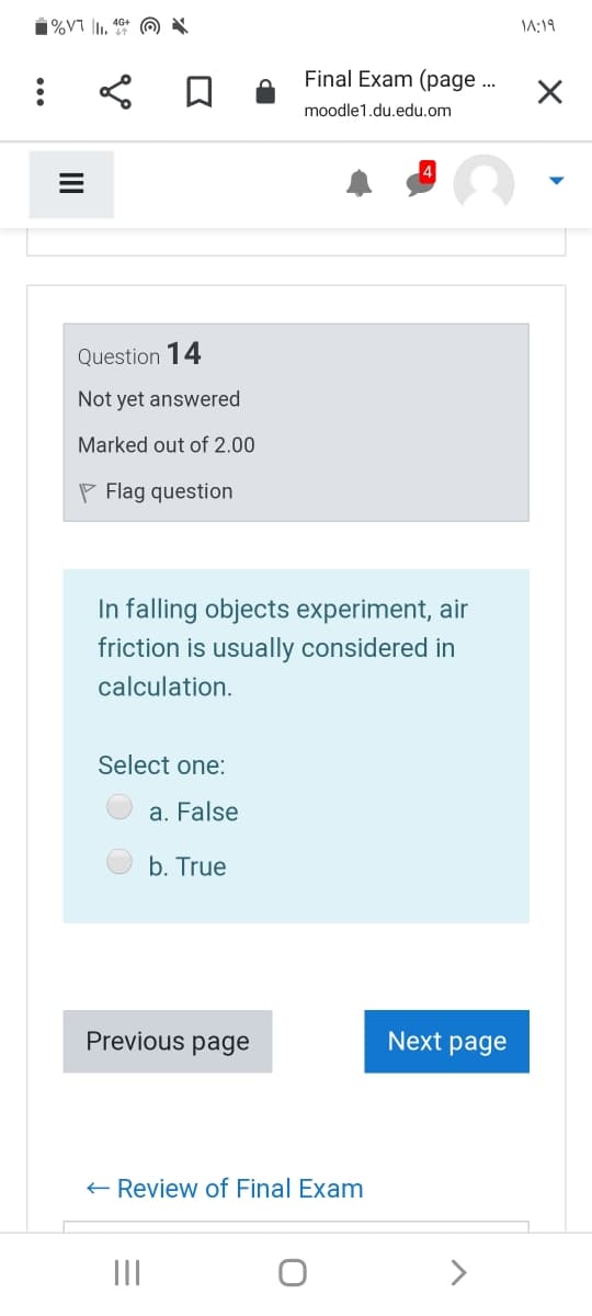 \A:19
Final Exam (page ..
moodle1.du.edu.om
Question 14
Not yet answered
Marked out of 2.00
P Flag question
In falling objects experiment, air
friction is usually considered in
calculation.
Select one:
a. False
b. True
Previous page
Next page
+ Review of Final Exam
II
II

