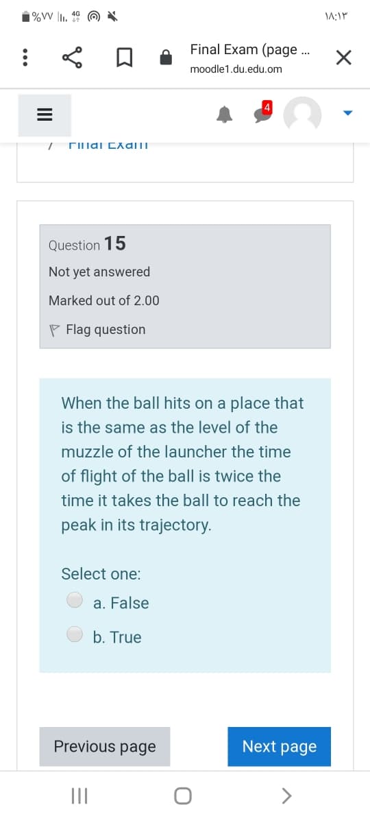 1%VW |1. 4º ☺ X
Final Exam (page ..
moodle1.du.edu.om
Question 15
Not yet answered
Marked out of 2.00
P Flag question
When the ball hits on a place that
is the same as the level of the
muzzle of the launcher the time
of flight of the ball is twice the
time it takes the ball to reach the
peak in its trajectory.
Select one:
a. False
b. True
Previous page
Next page
II
II
