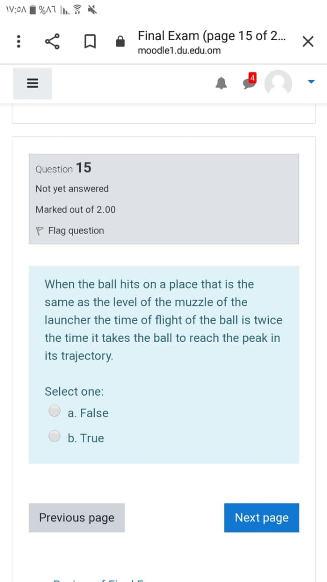 Final Exam (page 15 of 2..
moodle1.du.edu.om
Question 15
Not yet answered
Marked out of 2.00
P Flag question
When the ball hits on a place that is the
same as the level of the muzzle of the
launcher the time of flight of the ball is twice
the time it takes the ball to reach the peak in
its trajectory.
Select one:
a. False
b. True
Previous page
Next page
II

