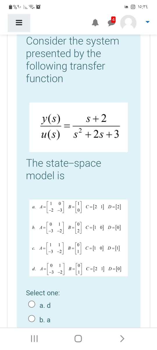 1%9• l1,
ie O 10:YE
Consider the system
presented by the
following transfer
function
y(s)
s+2
и (s)
+ 2s +3
The state-space
model is
A =
-2
C=[2 1] D=[2]
а.
B =
b. A=
B =
|-3 -2
C=[1 0] D=[0]
c.
A =
B =
-3
d. A=
C =[2 1] D=[0]
B =
-3 -2
Select one:
O a. d
O b. a
II
>
II
