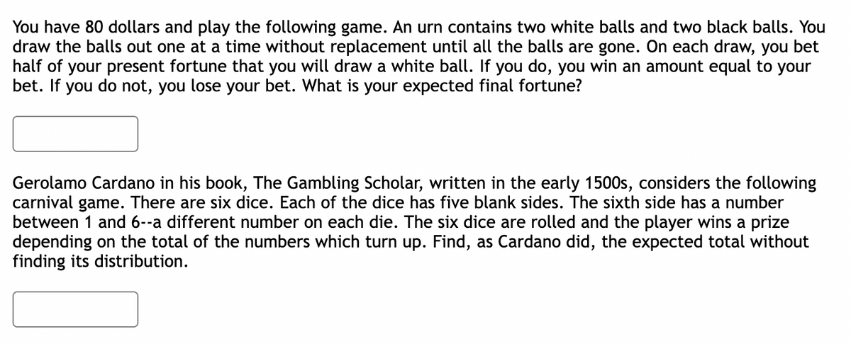 You have 80 dollars and play the following game. An urn contains two white balls and two black balls. You
draw the balls out one at a time without replacement until all the balls are gone. On each draw, you bet
half of your present fortune that you will draw a white ball. If you do, you win an amount equal to your
bet. If you do not, you lose your bet. What is your expected final fortune?
Gerolamo Cardano in his book, The Gambling Scholar, written in the early 1500s, considers the following
carnival game. There are six dice. Each of the dice has five blank sides. The sixth side has a number
between 1 and 6--a different number on each die. The six dice are rolled and the player wins a prize
depending on the total of the numbers which turn up. Find, as Cardano did, the expected total without
finding its distribution.