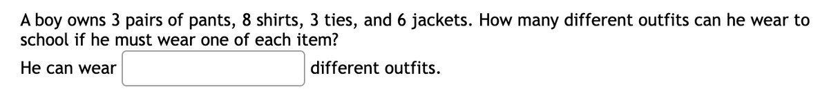 A boy owns 3 pairs of pants, 8 shirts, 3 ties, and 6 jackets. How many different outfits can he wear to
school if he must wear one of each item?
He can wear
different outfits.