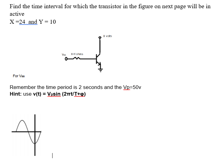 Find the time interval for which the transistor in the figure on next page will be in
active
X=24 and Y = 10
X volts
Vee
X+Y ohms
For Ves
Remember the time period is 2 seconds and the Vp=50v
Hint: use v(t) = Vosin (2rt/T+p)
