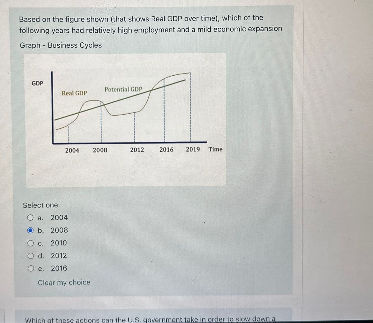 Based on the figure shown (that shows Real GDP over time), which of the
following years had relatively high employment and a mild economic expansion
Graph - Business Cycles
GDP
Potential GDP
Real GDP
2004
2008
2012
2016
2019 Time
Select one:
O a. 2004
b. 2008
○ c.
2010
O d. 2012
O e.
2016
Clear my choice
Which of these actions can the U.S. government take in order to slow down a