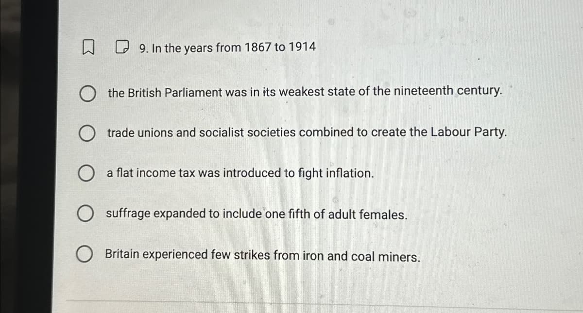 9. In the years from 1867 to 1914
the British Parliament was in its weakest state of the nineteenth century.
trade unions and socialist societies combined to create the Labour Party.
☐ a flat income tax was introduced to fight inflation.
suffrage expanded to include one fifth of adult females.
Britain experienced few strikes from iron and coal miners.