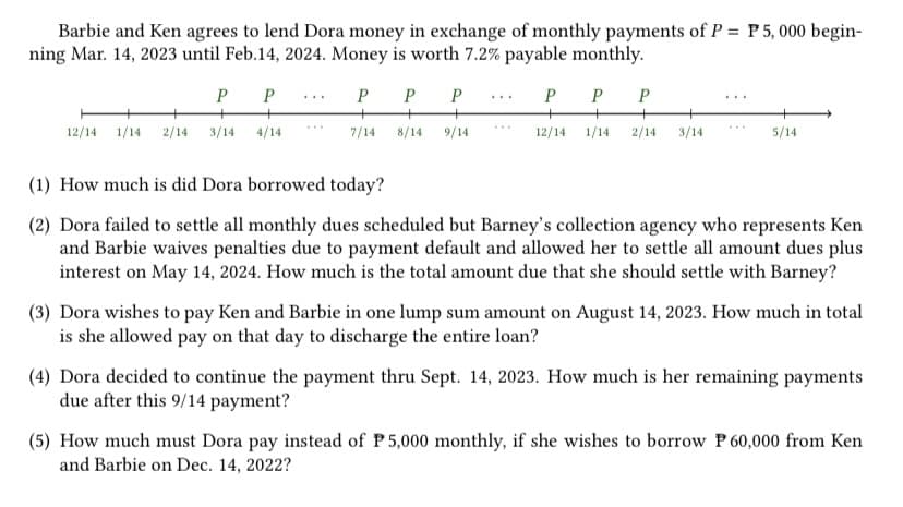 Barbie and Ken agrees to lend Dora money in exchange of monthly payments of P = P 5,000 begin-
ning Mar. 14, 2023 until Feb.14, 2024. Money is worth 7.2% payable monthly.
P P P
P
P
12/14 1/14 2/14 3/14 4/14
7/14
8/14 9/14
PP P
12/14 1/14 2/14 3/14
5/14
(1) How much is did Dora borrowed today?
(2) Dora failed to settle all monthly dues scheduled but Barney's collection agency who represents Ken
and Barbie waives penalties due to payment default and allowed her to settle all amount dues plus
interest on May 14, 2024. How much is the total amount due that she should settle with Barney?
(3) Dora wishes to pay Ken and Barbie in one lump sum amount on August 14, 2023. How much in total
is she allowed pay on that day to discharge the entire loan?
(4) Dora decided to continue the payment thru Sept. 14, 2023. How much is her remaining payments
due after this 9/14 payment?
(5) How much must Dora pay instead of P 5,000 monthly, if she wishes to borrow P 60,000 from Ken
and Barbie on Dec. 14, 2022?