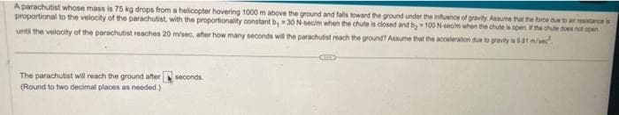 A parachutist whose mass is 75 kg drops from a helicopter hovering 1000 m above the ground and falls toward the ground under the influence of gravity. Assume that the force due to air resistance is
proportional to the velocity of the parachutist, with the proportionality constant b, 30 N-secim when the chute is closed and by 100 N-secim when the chule is open if the chute does not open
until the velocity of the parachutist reaches 20 m/sec, after how many seconds will the parachutist reach the ground? Assume that the acceleration due to gravity is 9.81 m/sec
The parachutist will reach the ground after
(Round to two decimal places as needed.)
seconds.
CHE