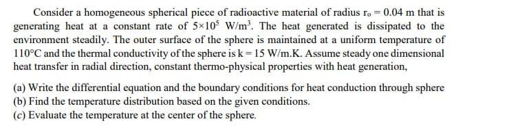 Consider a homogeneous spherical piece of radioactive material of radius ro = 0.04 m that is
generating heat at a constant rate of 5×10$ W/m³. The heat generated is dissipated to the
environment steadily. The outer surface of the sphere is maintained at a uniform temperature of
110°C and the thermal conductivity of the sphere is k= 15 W/m.K. Assume steady one dimensional
heat transfer in radial direction, constant thermo-physical properties with heat generation,
(a) Write the differential equation and the boundary conditions for heat conduction through sphere
(b) Find the temperature distribution based on the given conditions.
(c) Evaluate the temperature at the center of the sphere.

