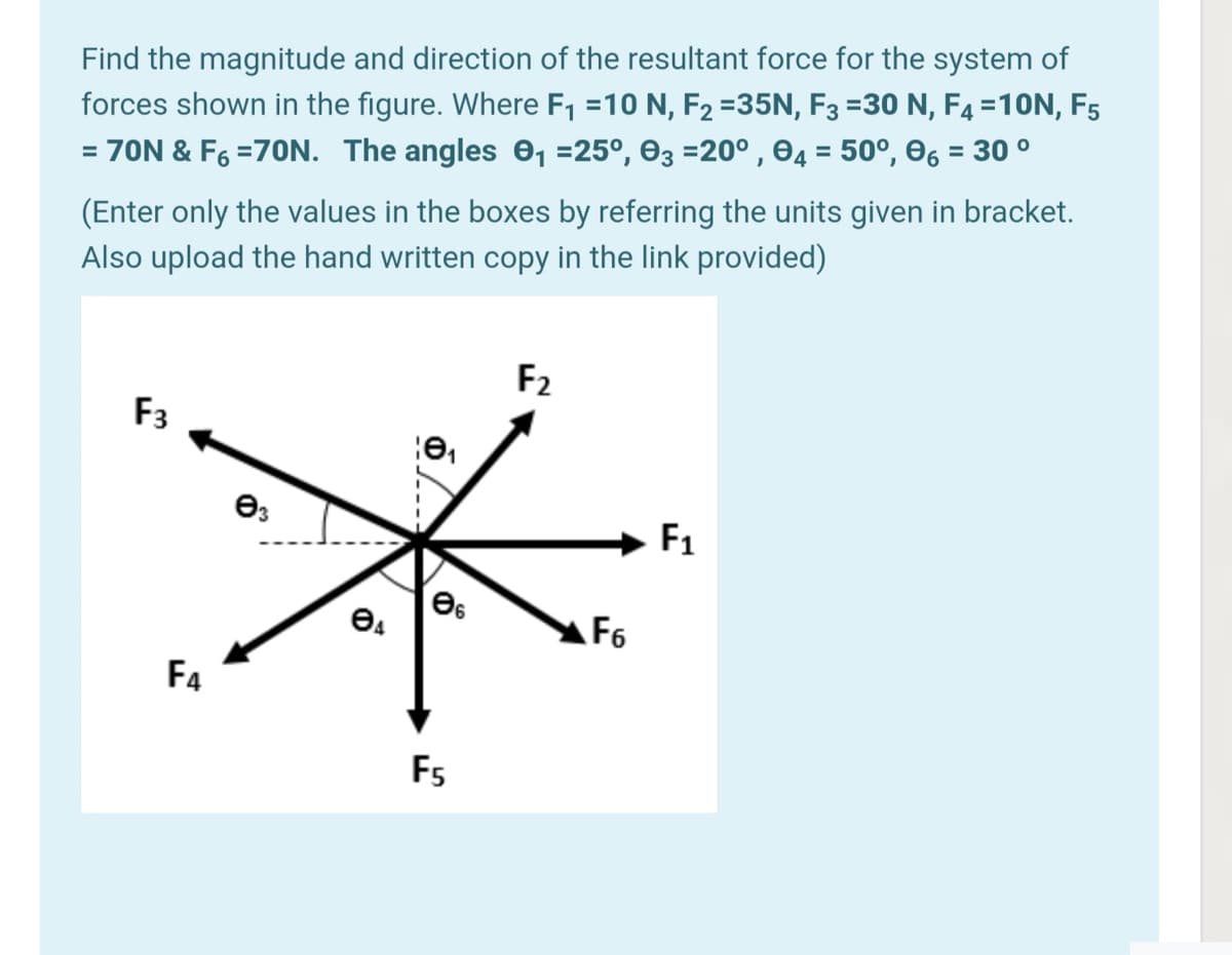 Find the magnitude and direction of the resultant force for the system of
forces shown in the figure. Where F1 =10 N, F2 =35N, F3 =30 N, F4 =10N, F5
%3D
= 70N & F6 =70N. The angles 0, =25°, 03 =20° , 04 = 50°, 06 = 30 °
(Enter only the values in the boxes by referring the units given in bracket.
Also upload the hand written copy in the link provided)
F2
F3
F1
F6
F4
F5
