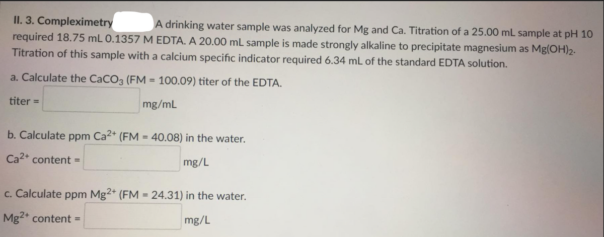 II. 3. Compleximetry
required 18.75 mL 0.1357 M EDTA. A 20.00 mL sample is made strongly alkaline to precipitate magnesium as Mg(OH)2.
Titration of this sample with a calcium specific indicator required 6.34 mL of the standard EDTA solution.
A drinking water sample was analyzed for Mg and Ca. Titration of a 25.00 mL sample at pH 10
a. Calculate the CaCO3 (FM = 100.09) titer of the EDTA.
%3D
titer =
mg/mL
b. Calculate ppm Ca2+ (FM = 40.08) in the water.
%3D
Ca2+ content=
mg/L
c. Calculate ppm Mg2+ (FM = 24.31) in the water.
%3D
Mg2+ content =
mg/L
%3D
