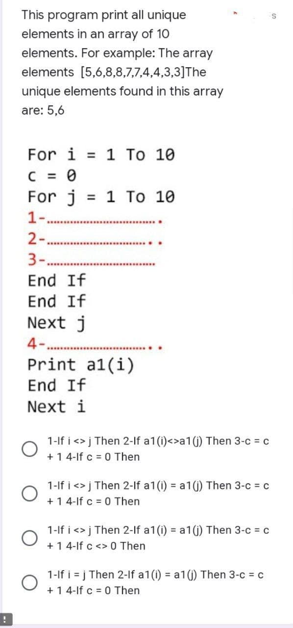 This program print all unique
elements in an array of 10
elements. For example: The array
elements [5,6,8,8,7,7,4,4,3,3] The
unique elements found in this array
are: 5,6
For i = 1 To 10
C =
0
For j
1-.
2-
3-..
End If
End
If
Next j
4-
O
=
Print al(i)
End If
Next i
O
1 To 10
1-If i <> j Then 2-lf a1 (i)<>a1 (j) Then 3-c = c
+1 4-lf c = 0 Then
1-If i <> j Then 2-lf a1(i) = a1(j) Then 3-c = c
+1 4-If c = 0 Then
1-If i <> j Then 2-lf a1 (i) = a1(j) Then 3-c = c
+1 4-lf c <> 0 Then
1-If i=j Then 2-lf a1(i) = a1(j) Then 3-c = c
+1 4-If c = 0 Then