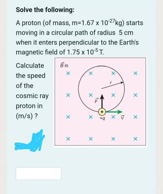 Solve the following:
A proton (of mass, m-1.67 x 1027kg) starts
moving in a circular path of radius 5 cm
when it enters perpendicular to the Earth's
magnetic field of 1.75 x 10-5 T.
Calculate
Bin
the speed
X.
of the
cosmic ray
proton in
(m/s) ?
X +q
tu
