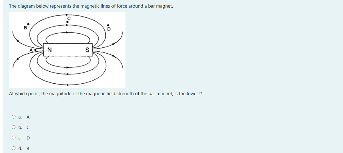 The diagram below represents the magnetic lines of force around a bar magnet.
B
N
At which point, the magnitude of the magnetic field strength of the bar magnet, is the lowest?
О а. А
O b. C
Ос. D
O d. B
