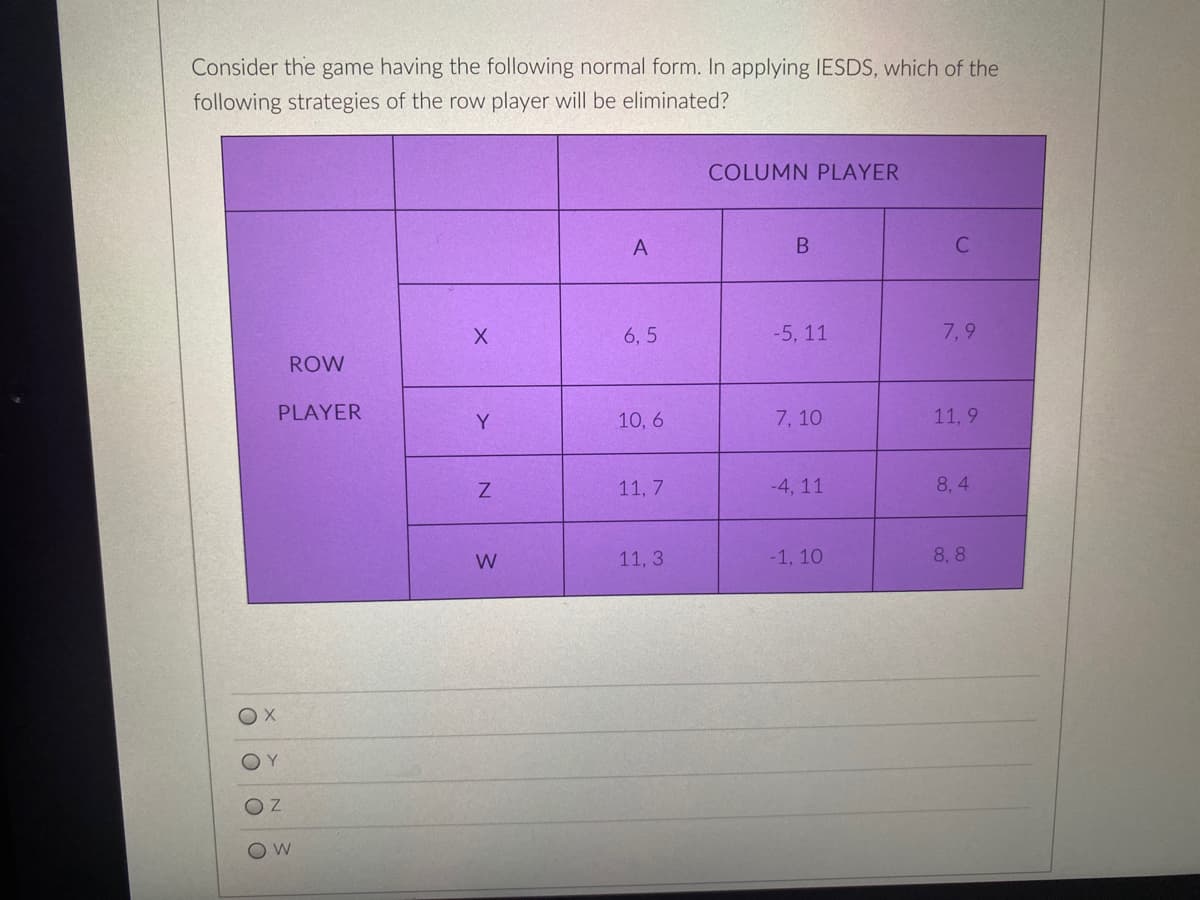 Consider the game having the following normal form. In applying IESDS, which of the
following strategies of the row player will be eliminated?
COLUMN PLAYER
A
6, 5
-5, 11
7,9
ROW
PLAYER
Y
10, 6
7, 10
11, 9
11, 7
-4, 11
8, 4
W
11, 3
-1, 10
8, 8
X.
