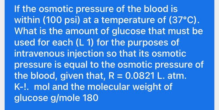 If the osmotic pressure of the blood is
within (100 psi) at a temperature of (37°C).
What is the amount of glucose that must be
used for each (L 1) for the purposes of
intravenous injection so that its osmotic
pressure is equal to the osmotic pressure of
the blood, given that, R = 0.0821 L. atm.
K-!. mol and the molecular weight of
glucose g/mole 180