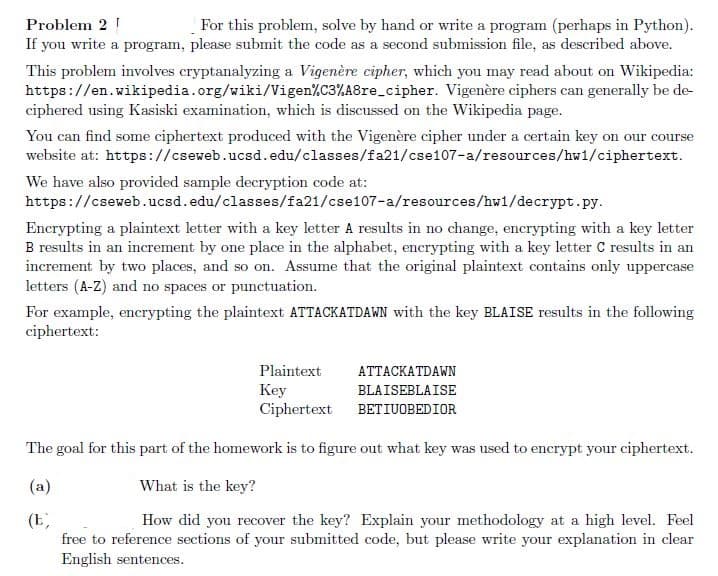 For this problem, solve by hand or write a program (perhaps in Python).
If you write a program, please submit the code as a second submission file, as described above.
Problem 2 !
This problem involves cryptanalyzing a Vigenère cipher, which you may read about on Wikipedia:
https://en.wikipedia.org/wiki/Vigen%C3%A8re_cipher. Vigenère ciphers can generally be de-
ciphered using Kasiski examination, which is discussed on the Wikipedia page.
You can find some ciphertext produced with the Vigenère cipher under a certain key on our course
website at: https://cseweb.ucsd.edu/classes/fa21/cse107-a/resources/hw1/ciphertext.
We have also provided sample decryption code at:
https://cseweb.ucsd.edu/classes/fa21/cse107-a/resources/hw1/decrypt.py.
Encrypting a plaintext letter with a key letter A results in no change, encrypting with a key letter
B results in an increment by one place in the alphabet, encrypting with a key letter C results in an
increment by two places, and so on. Assume that the original plaintext contains only uppercase
letters (A-Z) and no spaces or punctuation.
For example, encrypting the plaintext ATTACKATDAWN with the key BLAISE results in the following
ciphertext:
Plaintext
АТТАСКАTDAWN
Key
Ciphertext BETIUOBEDIOR
BLAISEBLAISE
The goal for this part of the homework is to figure out what key was used to encrypt your ciphertext.
(a)
What is the key?
(E,
free to reference sections of your submitted code, but please write your explanation in clear
English sentences.
How did you recover the key? Explain your methodology at a high level. Feel
