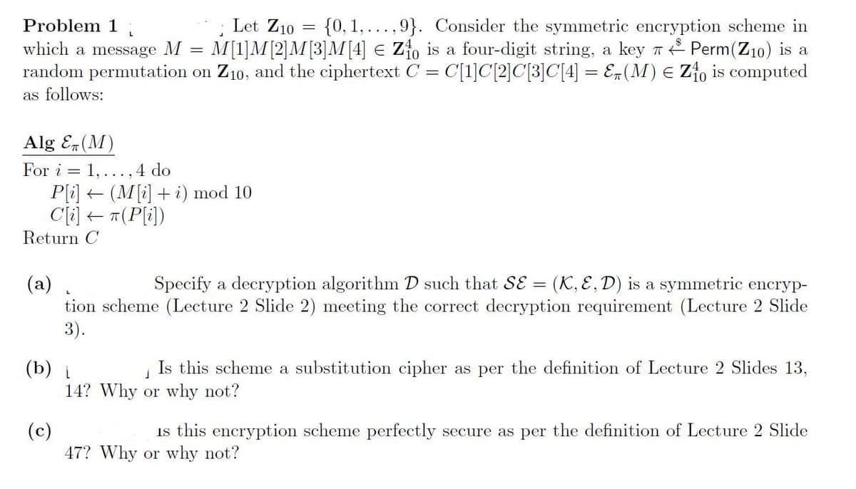 {0, 1, ...,9}. Consider the symmetric encryption scheme in
M[1]M[2]M[3]M[4] € Zfo is a four-digit string, a key T Perm(Z10) is a
random permutation on Z10, and the ciphertext C = C[1]C[2]C[3]C[4] = E¬(M) E z{o is computed
Problem 1
Let Z10
L
which a message M
as follows:
Alg E(M)
For i = 1,...,4 do
P[i] + (M[i] + i) mod 10
C[i] + T(P[i])
Return C
(a)
Specify a decryption algorithm D such that SE = (K, E,D) is a symmetric encryp-
tion scheme (Lecture 2 Slide 2) meeting the correct decryption requirement (Lecture 2 Slide
3).
Is this scheme a substitution cipher as per the definition of Lecture 2 Slides 13,
(b)
14? Why or why not?
Is this encryption scheme perfectly secure as per the definition of Lecture 2 Slide
(c)
47? Why or why not?
