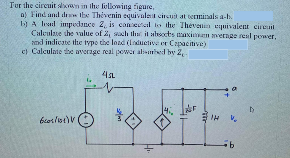 For the circuit shown in the following figure,
a) Find and draw the Thévenin equivalent circuit at terminals a-b.
b) A load impedance Z, is connected to the Thévenin equivalent circuit.
Calculate the value of Z, such that it absorbs maximum average real power,
and indicate the type the load (Inductive or Capacitive)
c) Calculate the average real power absorbed by Z.
bcosllot)V
3 IH
