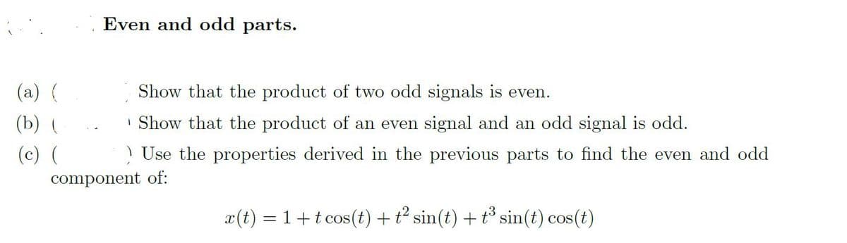 Even and odd parts.
(a) {
Show that the product of two odd signals is even.
(b) (
| Show that the product of an even signal and an odd signal is odd.
(c) (
! Use the properties derived in the previous parts to find the even and odd
component of:
x(t) = 1+t cos(t) + t sin(t) + t° sin(t) cos(t)
COS

