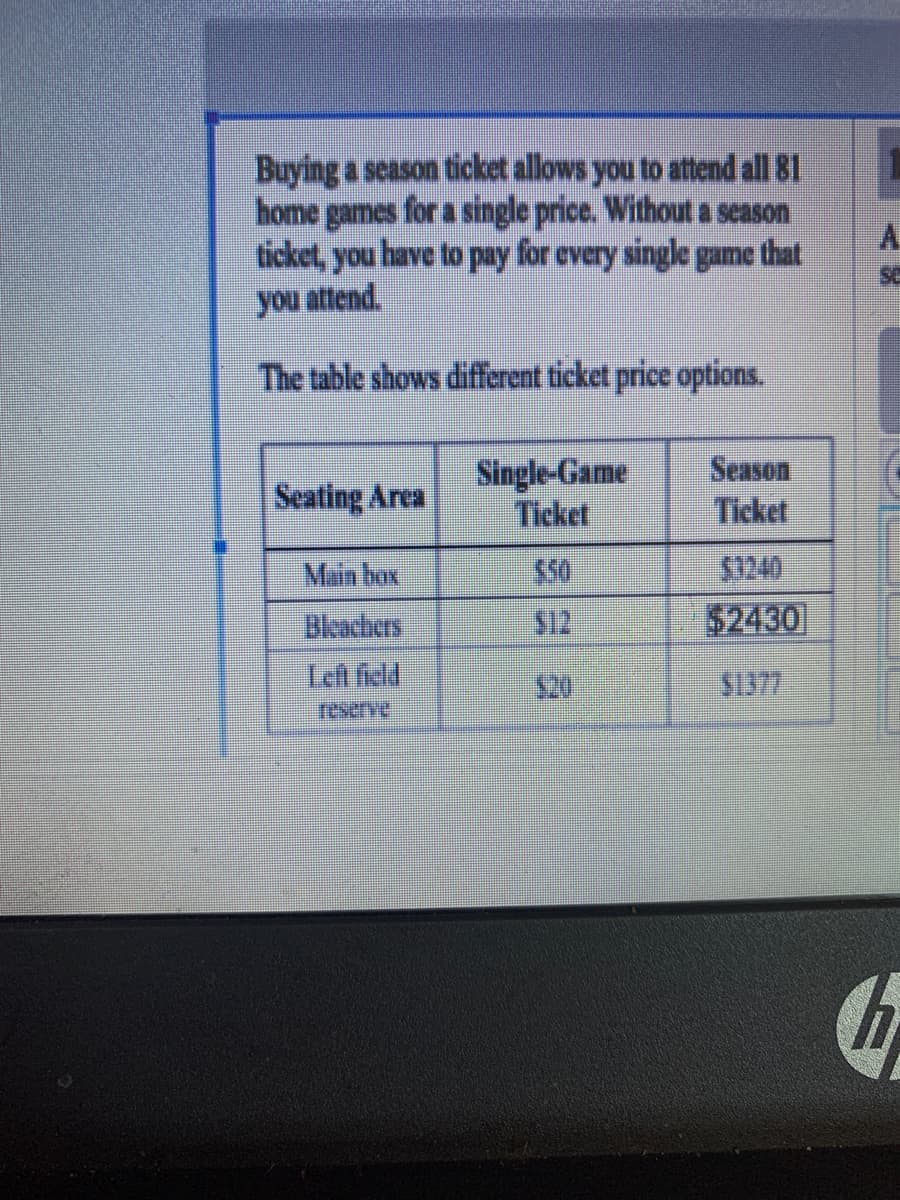 Buying a season ticket allows you to attend all 81
home games for a single price. Without a season
ticket, you have to pay for every single game that
you attend.
A.
se
The table shows different ticket price options.
Seating Area
Single-Game
Ticket
Season
Ticket
Main box
$50
$1240
Bleachers
$12
$2430
Left field
$1377
reserve
