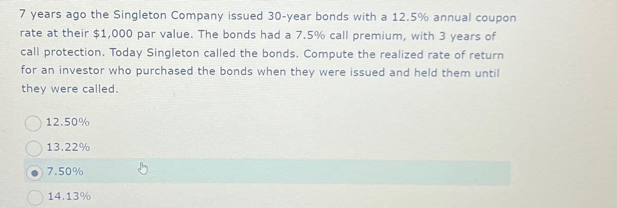 7 years ago the Singleton Company issued 30-year bonds with a 12.5% annual coupon
rate at their $1,000 par value. The bonds had a 7.5% call premium, with 3 years of
call protection. Today Singleton called the bonds. Compute the realized rate of return
for an investor who purchased the bonds when they were issued and held them until
they were called.
12.50%
13.22%
7.50%
14.13%
Jhy