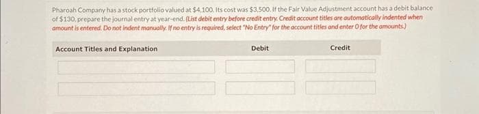 Pharoah Company has a stock portfolio valued at $4,100. Its cost was $3,500. If the Fair Value Adjustment account has a debit balance
of $130, prepare the journal entry at year-end. (List debit entry before credit entry. Credit account titles are automatically indented when
amount is entered. Do not indent manually. If no entry is required, select "No Entry" for the account titles and enter O for the amounts)
Account Titles and Explanation
Debit
Credit