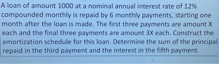 A loan of amount 1000 at a nominal annual interest rate of 12%
compounded monthly is repaid by 6 monthly payments, starting one
month after the loan is made. The first three payments are amount X
each and the final three payments are amount 3X each. Construct the
amortization schedule for this loan. Determine the sum of the principal
repaid in the third payment and the interest in the fifth payment.