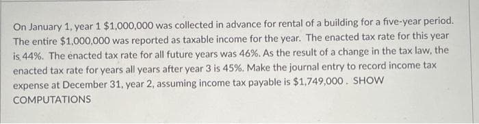 On January 1, year 1 $1,000,000 was collected in advance for rental of a building for a five-year period.
The entire $1,000,000 was reported as taxable income for the year. The enacted tax rate for this year
is 44%. The enacted tax rate for all future years was 46%. As the result of a change in the tax law, the
enacted tax rate for years all years after year 3 is 45%. Make the journal entry to record income tax
expense at December 31, year 2, assuming income tax payable is $1,749,000. SHOW
COMPUTATIONS