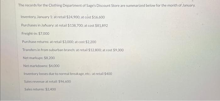 The records for the Clothing Department of Sage's Discount Store are summarized below for the month of January.
Inventory, January 1: at retail $24,900; at cost $16,600
Purchases in January: at retail $138,700; at cost $81,892
Freight-in: $7,000
Purchase returns: at retail $3,000; at cost $2,200
Transfers in from suburban branch: at retail $12,800; at cost $9,300
Net markups: $8,200
Net markdowns: $4,000
Inventory losses due to normal breakage, etc: at retail $400
Sales revenue at retail: $96,600
Sales returns: $2,400