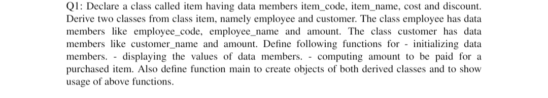 Q1: Declare a class called item having data members item_code, item_name, cost and discount.
Derive two classes from class item, namely employee and customer. The class employee has data
members like employee_code, employee_name and amount. The class customer has data
members like customer_name and amount. Define following functions for initializing data
members. displaying the values of data members. - computing amount to be paid for a
purchased item. Also define function main to create objects of both derived classes and to show
usage of above functions.