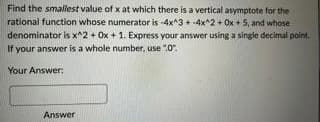 Find the smallest value of x at which there is a vertical asymptote for the
rational function whose numerator is -4x^3 + 4x^2 + 0x + 5, and whose
denominator is x^2 + 0x + 1. Express your answer using a single decimal point.
If your answer is a whole number, use ".0".
Your Answer:
Answer