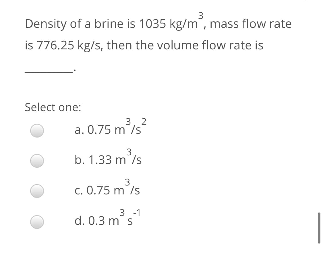 3
Density of a brine is 1035 kg/m, mass flow rate
is 776.25 kg/s, then the volume flow rate is
Select one:
3, 2
a. 0.75 m /s²
3
b. 1.33 m /s
3
c. 0.75 m /s
3 -1
d. 0.3 m s

