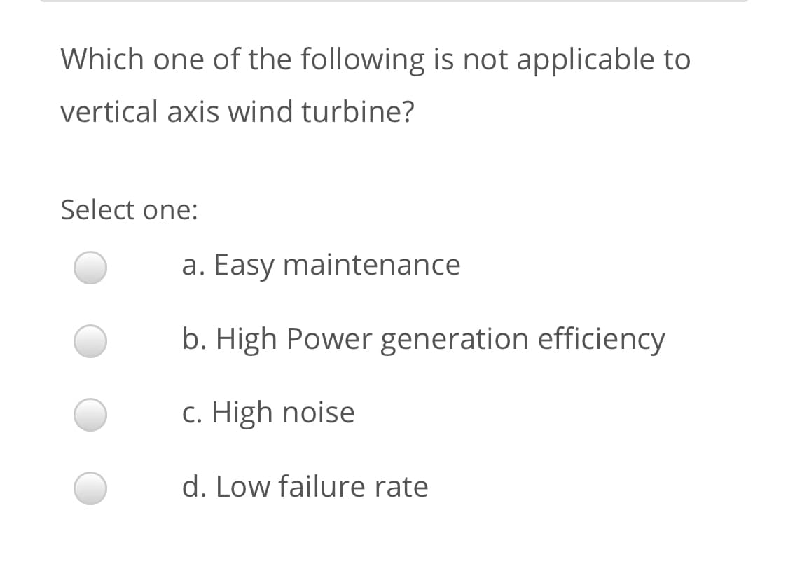 Which one of the following is not applicable to
vertical axis wind turbine?
Select one:
a. Easy maintenance
b. High Power generation efficiency
c. High noise
d. Low failure rate
