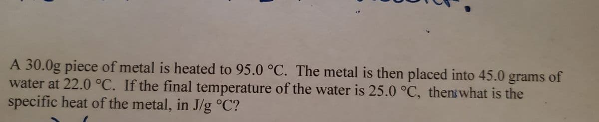 A 30.0g piece of metal is heated to 95.0 °C. The metal is then placed into 45.0 grams of
water at 22.0 °C. If the final temperature of the water is 25.0 °C, thent what is the
specific heat of the metal, in J/g °C?
