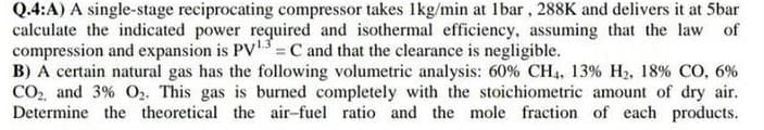 Q.4:A) A single-stage reciprocating compressor takes Ikg/min at 1bar, 288K and delivers it at 5bar
calculate the indicated power required and isothermal efficiency, assuming that the law of
compression and expansion is PV = C and that the clearance is negligible.
B) A certain natural gas has the following volumetric analysis: 60% CH4, 13% H2, 18% CO, 6%
CO, and 3% O2. This gas is burned completely with the stoichiometric amount of dry air.
Determine the theoretical the air-fuel ratio and the mole fraction of each products.
