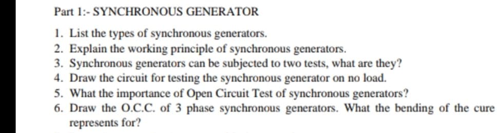 Part 1:- SYNCHRONOUS GENERATOR
1. List the types of synchronous generators.
2. Explain the working principle of synchronous generators.
3. Synchronous generators can be subjected to two tests, what are they?
4. Draw the circuit for testing the synchronous generator on no load.
5. What the importance of Open Circuit Test of synchronous generators?
6. Draw the O.C.C. of 3 phase synchronous generators. What the bending of the cure
represents for?
