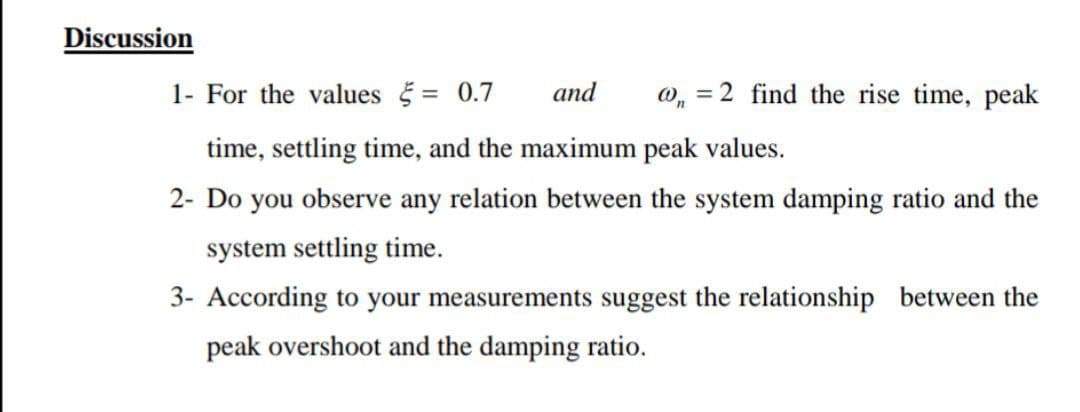 Discussion
1- For the values = 0.7
and
0, = 2 find the rise time, peak
time, settling time, and the maximum peak values.
2- Do you observe any relation between the system damping ratio and the
system settling time.
3- According to your measurements suggest the relationship between the
peak overshoot and the damping ratio.
