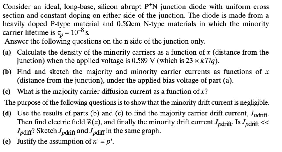 Consider an ideal, long-base, silicon abrupt P+N junction diode with uniform cross
section and constant doping on either side of the junction. The diode is made from a
heavily doped P-type material and 0.50cm N-type materials in which the minority
carrier lifetime is
10-8 s.
Tp=
=
Answer the following questions on the n side of the junction only.
(a) Calculate the density of the minority carriers as a function of x (distance from the
junction) when the applied voltage is 0.589 V (which is 23 × kT/q).
(b) Find and sketch the majority and minority carrier currents as functions of x
(distance from the junction), under the applied bias voltage of part (a).
(c) What is the majority carrier diffusion current as a function of x?
The purpose of the following questions is to show that the minority drift current is negligible.
(d) Use the results of parts (b) and (c) to find the majority carrier drift current, Indrift.
Then find electric field 8(x), and finally the minority drift current Jpdrift. Is Jpdrift <<
Jpdiff? Sketch Jpdrift and Jpdiff in the same graph.
(e) Justify the assumption of n' = p'.