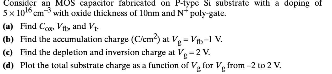 Consider an MOS capacitor fabricated on P-type Si substrate with a doping of
5×1016 cm³ with oxide thickness of 10nm and N+ poly-gate.
(a) Find Cox, Vfb, and Vt.
(b) Find the accumulation charge (C/cm²) at Vg = Vfb-1 V.
(c) Find the depletion and inversion charge at Vg = 2 V.
(d) Plot the total substrate charge as a function of Vg for Vg from -2 to 2 V.