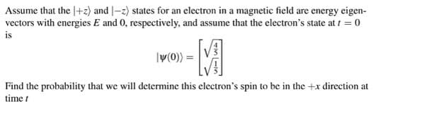 Assume that the 1+z) and -2) states for an electron in a magnetic field are energy eigen-
vectors with energies E and 0, respectively, and assume that the electron's state at t = 0
is
-M
ly(0)) =
+15-16)
Find the probability that we will determine this electron's spin to be in the +x direction at
time t
