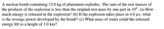 A nuclear bomb containing 12.0 kg of plutonium explodes. The sum of the rest masses of
the products of the explosion is less than the original rest mass by one part in 104. (a) How
much energy is released in the explosion? (b) If the explosion takes place in 4.0 us, what
is the average power developed by the bomb? (c) What mass of water could the released
energy lift to a height of 1.0 km?