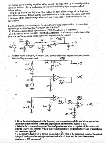 1 a) Design a noninverting amplifier with a gain of 100 using ideal op amps and practical
values of resistors. Draw a schematic of your circuit showing input, output, and all
resistor values.
b) If the op amp in part la) is not ideal but has an input offset voltage of +/- 5mV and
input bias currents of 100nA and the source resistance at the input is 50k ohms, then what
is the range of the output voltage when the input is zero volts? Show and explain our
calculations.
2 a) Calculate the output voltage in the circuit below using superposition. Assume that
the op amps are ideal and that Va-50mV and Vb-30mV.
b) What is common mode rejection ratio (CMRR) and why is it important?
c) If the circuit below has 80dB of CMRR and there is IV of common mode signal, then
how much of the common mode signal will be present at the output?
20K
ak
LOK
3. Find the output voltage v, in each of the 3 circuits below and explain how you found it.
Assume all op amps are ideal.
No
IDK
100ml
10K3
100,
jok
10 ml
10k
20k
www
20k
MELONE
N₂
10K
20-V
d. Draw the circuit diagram for the 3 op amp instrumentation amplifier and show appropriate
values for all the resistors so that the amplification of differential signals is 100.
e. What is the primary advantage of this configuration and what is required of the resistors in
order to achieve this benefic? Why is this benefit essential to the practical problem of amplifying
real transducer signals?
f. If the input voltage is set to zero in the circuit of b, what is the maximum range of the output
voltage if the input offset voltage maximum value is +/- 8mV and the input bias current
maximum is 200 nanoamps?