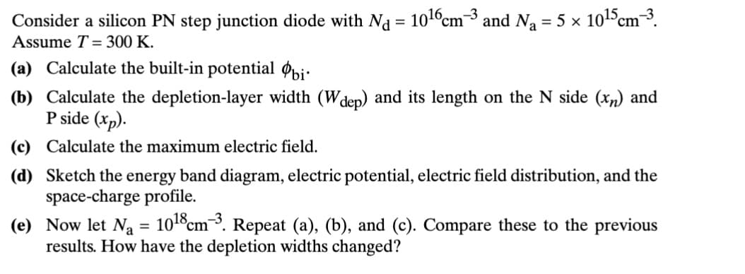 Consider a silicon PN step junction diode with Nd = 1016 cm³ and N₁ = 5 × 1015 cm³.
Assume T= 300 K.
(a) Calculate the built-in potential bi
(b) Calculate the depletion-layer width (Wdep) and its length on the N side (x) and
P side (xp).
(c) Calculate the maximum electric field.
(d) Sketch the energy band diagram, electric potential, electric field distribution, and the
space-charge profile.
(e) Now let Na = 1018 cm³. Repeat (a), (b), and (c). Compare these to the previous
results. How have the depletion widths changed?