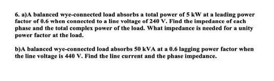 6. a) A balanced wye-connected load absorbs a total power of 5 kW at a leading power
factor of 0.6 when connected to a line voltage of 240 V. Find the impedance of each
phase and the total complex power of the load. What impedance is needed for a unity
power factor at the load.
b) A balanced wye-connected load absorbs 50 kVA at a 0.6 lagging power factor when
the line voltage is 440 V. Find the line current and the phase impedance.