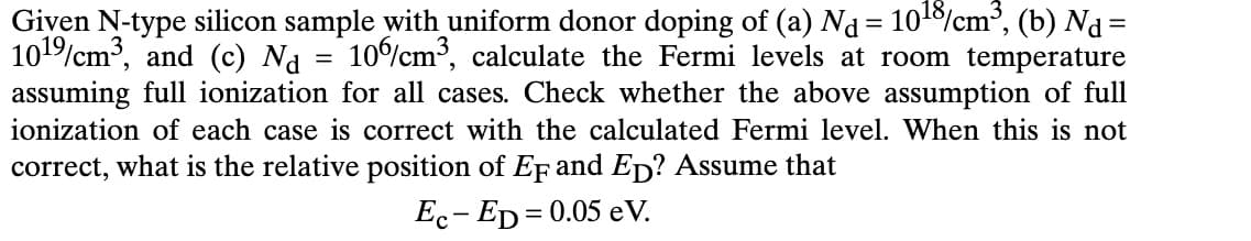 Given N-type silicon sample with uniform donor doping of (a) Nd = 10¹8/cm³, (b) N₁ =
101%/cm³, and (c) Na = 10%/cm³, calculate the Fermi levels at room temperature
assuming full ionization for all cases. Check whether the above assumption of full
ionization of each case is correct with the calculated Fermi level. When this is not
correct, what is the relative position of EF and ED? Assume that
Ec-ED=0.05 e V.