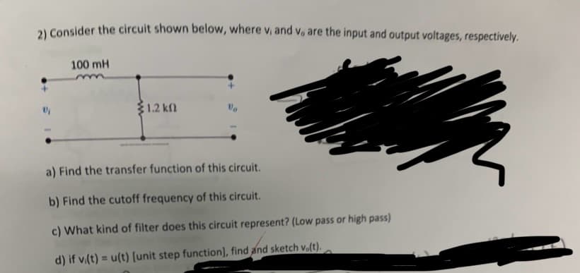 2) Consider the circuit shown below, where v, and v. are the input and output voltages, respectively.
V/₁
100 mH
mm
1.2 ΚΩ
a) Find the transfer function of this circuit.
b) Find the cutoff frequency of this circuit.
c) What kind of filter does this circuit represent? (Low pass or high pass)
d) if vi(t) = u(t) [unit step function], find and sketch v.(t).