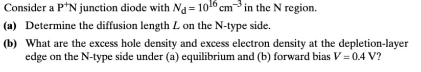Consider a P+N junction diode with Nd = 10¹6 cm³ in the N region.
(a) Determine the diffusion length L on the N-type side.
(b) What are the excess hole density and excess electron density at the depletion-layer
edge on the N-type side under (a) equilibrium and (b) forward bias V = 0.4 V?