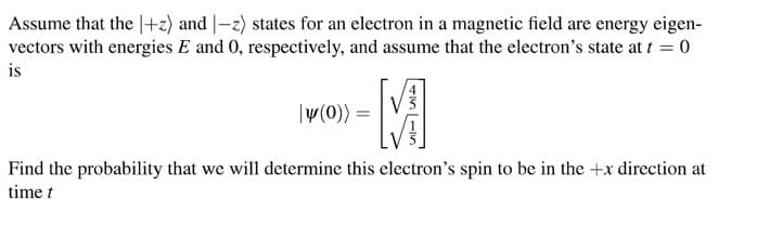 Assume that the 1+z) and |-z) states for an electron in a magnetic field are energy eigen-
vectors with energies E and 0, respectively, and assume that the electron's state at t = 0
is
-M
|y(0)) =
Find the probability that we will determine this electron's spin to be in the +x direction at
time t